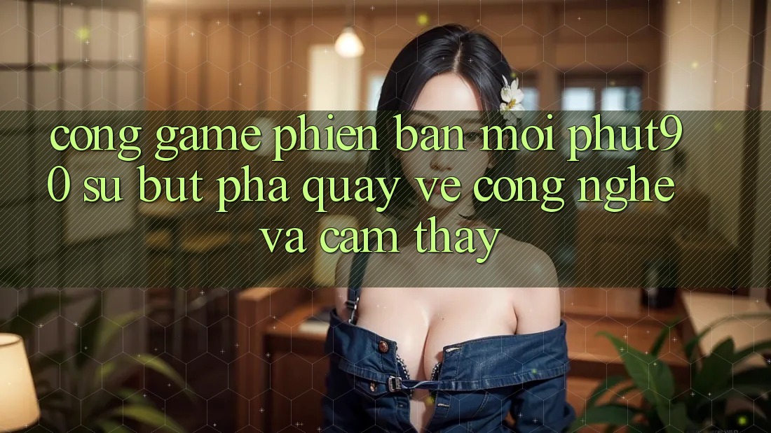 Cổng Game Phiên bản mới Phut90: Sự Bứt Phá Quay về Công Nghệ Và Cảm thấy Cổng Game Phiên bản mới Phut90: Sự Bứt Phá Quay về Công Nghệ Và Cảm thấy
