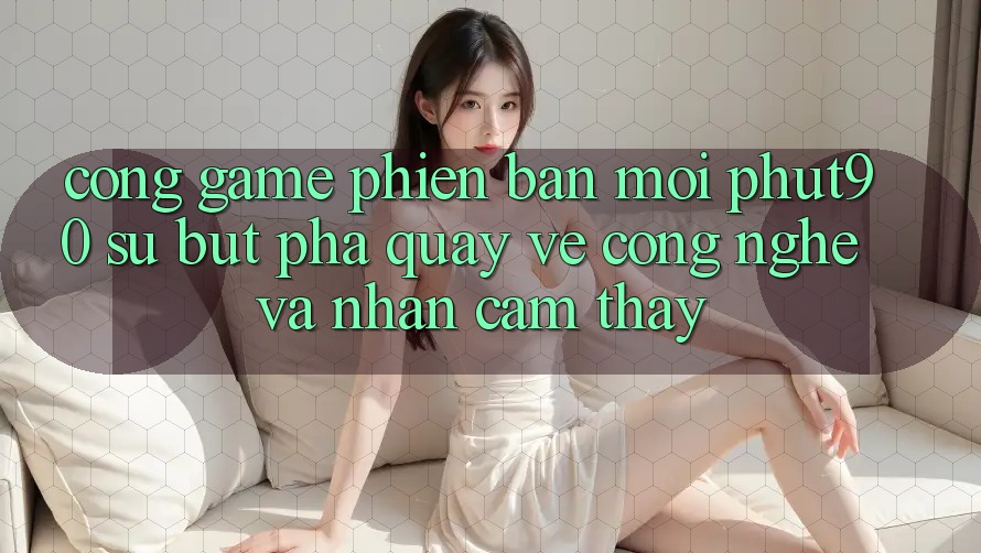 Cổng Game Phiên bản mới Phut90: Sự Bứt Phá Quay về Công Nghệ Và Nhận cảm thấy Cổng Game Phiên bản mới Phut90: Sự Bứt Phá Quay về Công Nghệ Và Nhận cảm thấy