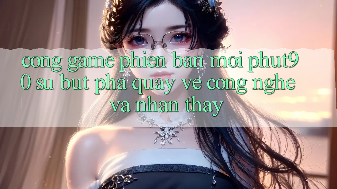 Cổng Game Phiên bản mới Phut90: Sự Bứt Phá Quay về Công Nghệ Và Nhận thấy Cổng Game Phiên bản mới Phut90: Sự Bứt Phá Quay về Công Nghệ Và Nhận thấy