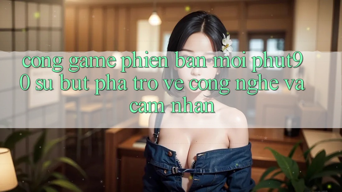 Cổng Game Phiên bản mới Phut90: Sự Bứt Phá Trở về Công Nghệ Và Cảm nhận Cổng Game Phiên bản mới Phut90: Sự Bứt Phá Trở về Công Nghệ Và Cảm nhận