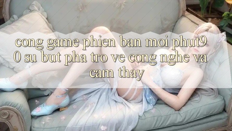Cổng Game Phiên bản mới Phut90: Sự Bứt Phá Trở về Công Nghệ Và Cảm thấy Cổng Game Phiên bản mới Phut90: Sự Bứt Phá Trở về Công Nghệ Và Cảm thấy
