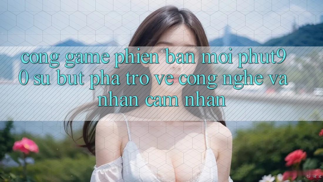 Cổng Game Phiên bản mới Phut90: Sự Bứt Phá Trở về Công Nghệ Và Nhận cảm nhận
