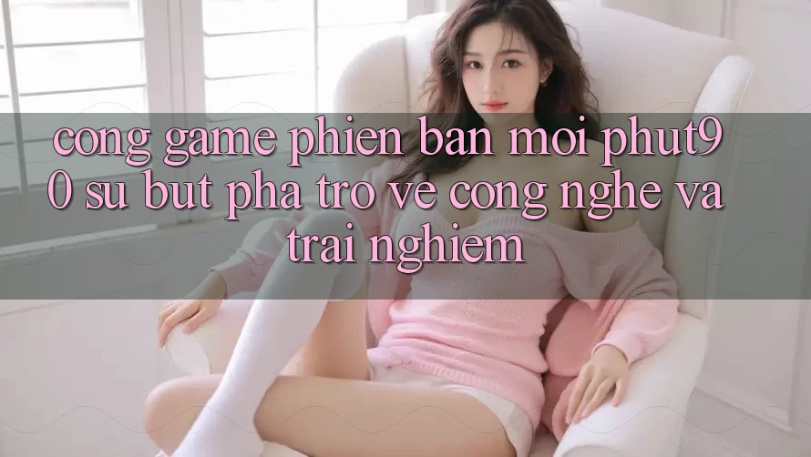 Cổng Game Phiên bản mới Phut90: Sự Bứt Phá Trở về Công Nghệ Và Trải Nghiệm Cổng Game Phiên bản mới Phut90: Sự Bứt Phá Trở về Công Nghệ Và Trải Nghiệm