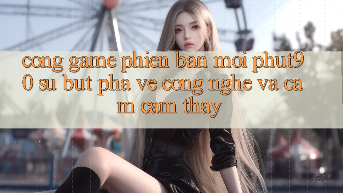 Cổng Game Phiên bản mới Phut90: Sự Bứt Phá Về Công Nghệ Và Cảm cảm thấy Cổng Game Phiên bản mới Phut90: Sự Bứt Phá Về Công Nghệ Và Cảm cảm thấy