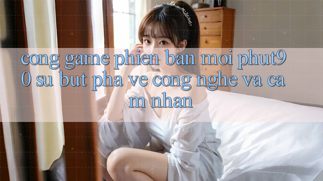 Cổng Game Phiên bản mới Phut90: Sự Bứt Phá Về Công Nghệ Và Cảm nhận Cổng Game Phiên bản mới Phut90: Sự Bứt Phá Về Công Nghệ Và Cảm nhận