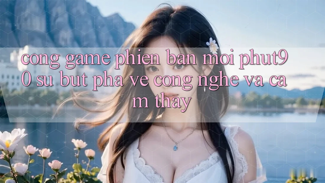 Cổng Game Phiên bản mới Phut90: Sự Bứt Phá Về Công Nghệ Và Cảm thấy