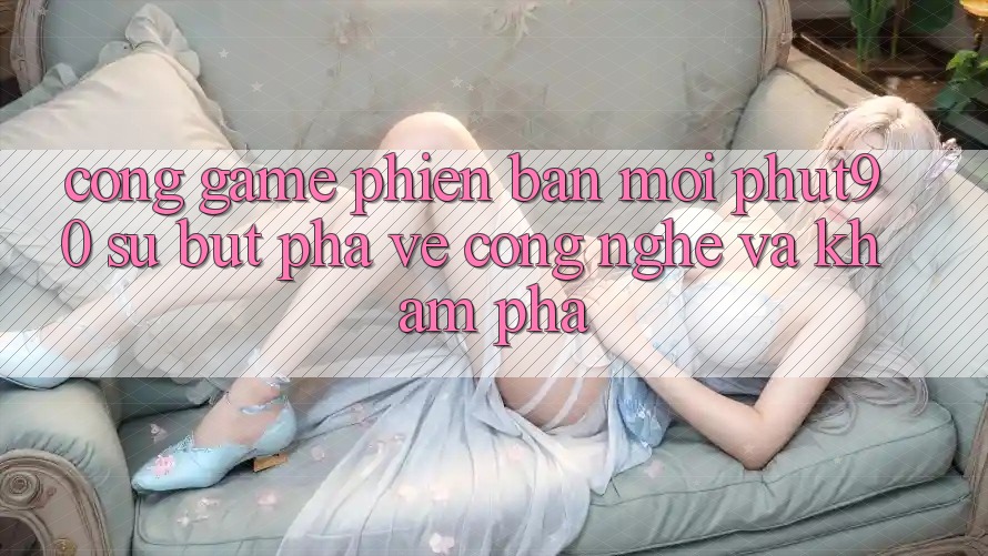 Cổng Game Phiên bản mới Phut90: Sự Bứt Phá Về Công Nghệ Và Khám phá