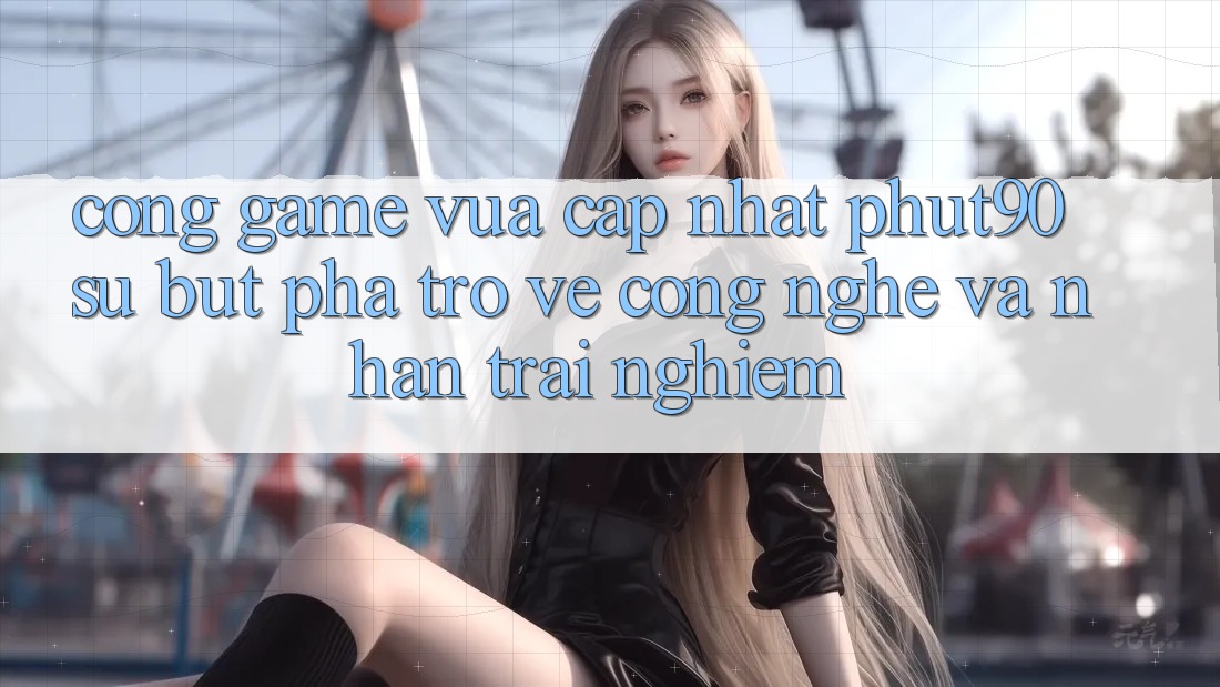 Cổng Game Vừa cập nhật Phut90: Sự Bứt Phá Trở về Công Nghệ Và Nhận trải nghiệm