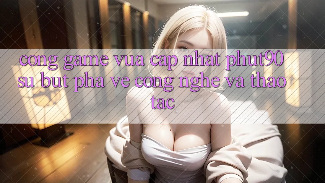 Cổng Game Vừa cập nhật Phut90: Sự Bứt Phá Về Công Nghệ Và Thao tác Cổng Game Vừa cập nhật Phut90: Sự Bứt Phá Về Công Nghệ Và Thao tác