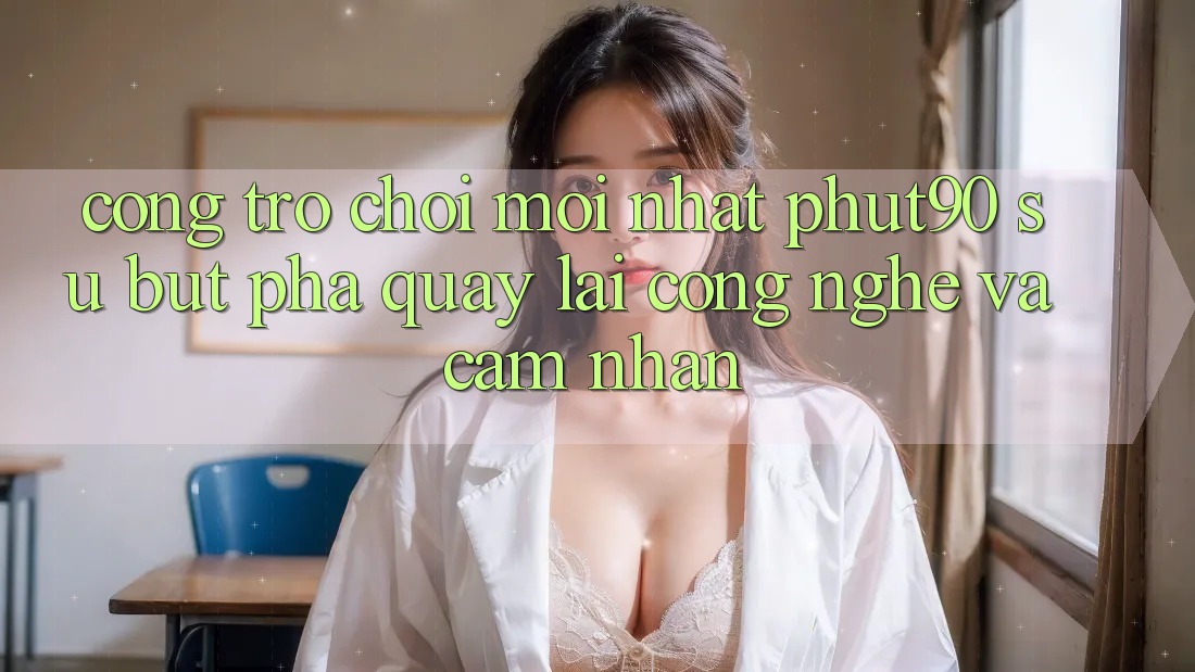 Cổng Trò chơi Mới nhất Phut90: Sự Bứt Phá Quay lại Công Nghệ Và Cảm nhận Cổng Trò chơi Mới nhất Phut90: Sự Bứt Phá Quay lại Công Nghệ Và Cảm nhận