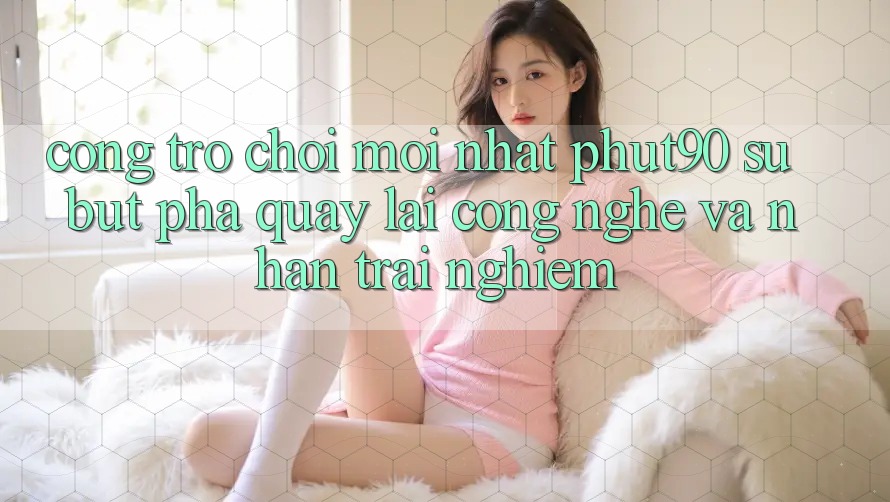 Cổng Trò chơi Mới nhất Phut90: Sự Bứt Phá Quay lại Công Nghệ Và Nhận trải nghiệm Cổng Trò chơi Mới nhất Phut90: Sự Bứt Phá Quay lại Công Nghệ Và Nhận trải nghiệm