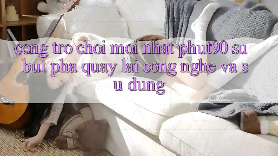 Cổng Trò chơi Mới nhất Phut90: Sự Bứt Phá Quay lại Công Nghệ Và Sử dụng Cổng Trò chơi Mới nhất Phut90: Sự Bứt Phá Quay lại Công Nghệ Và Sử dụng