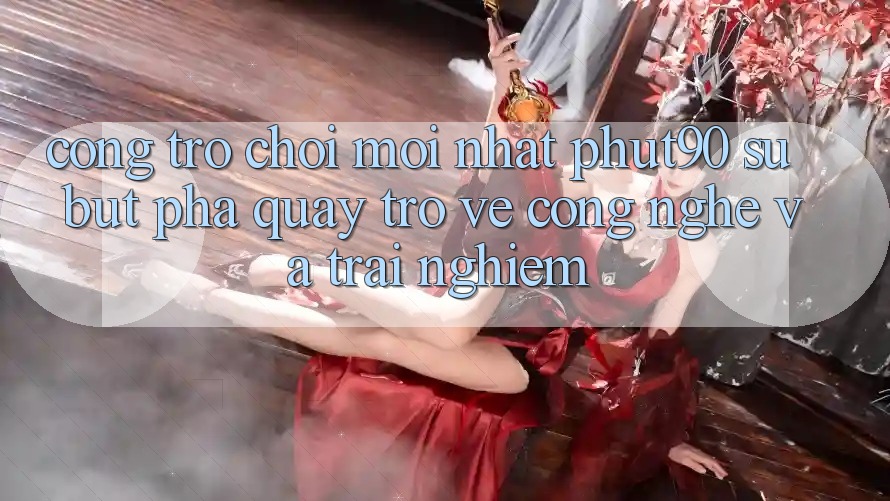 Cổng Trò chơi Mới nhất Phut90: Sự Bứt Phá Quay trở về Công Nghệ Và Trải Nghiệm Cổng Trò chơi Mới nhất Phut90: Sự Bứt Phá Quay trở về Công Nghệ Và Trải Nghiệm