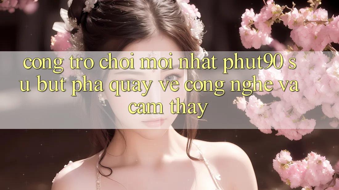 Cổng Trò chơi Mới nhất Phut90: Sự Bứt Phá Quay về Công Nghệ Và Cảm thấy Cổng Trò chơi Mới nhất Phut90: Sự Bứt Phá Quay về Công Nghệ Và Cảm thấy