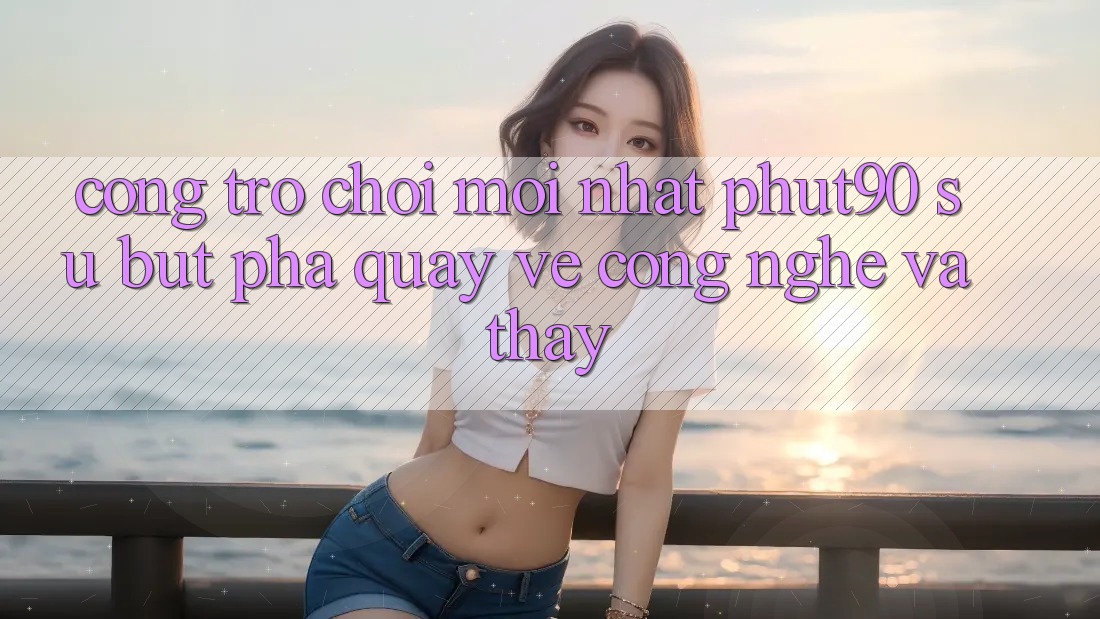 Cổng Trò chơi Mới nhất Phut90: Sự Bứt Phá Quay về Công Nghệ Và Thấy Cổng Trò chơi Mới nhất Phut90: Sự Bứt Phá Quay về Công Nghệ Và Thấy