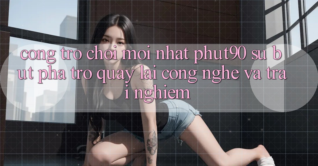 Cổng Trò chơi Mới nhất Phut90: Sự Bứt Phá Trở quay lại Công Nghệ Và Trải Nghiệm
