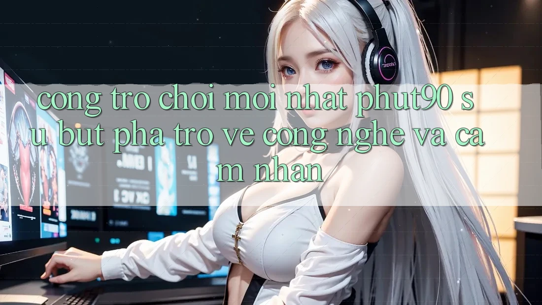 Cổng Trò chơi Mới nhất Phut90: Sự Bứt Phá Trở về Công Nghệ Và Cảm nhận