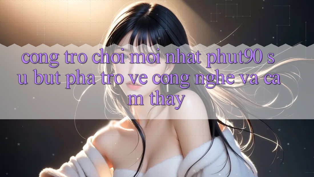 Cổng Trò chơi Mới nhất Phut90: Sự Bứt Phá Trở về Công Nghệ Và Cảm thấy
