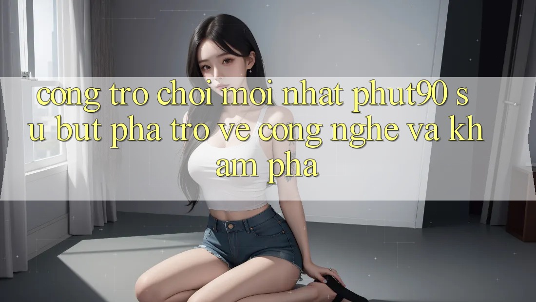 Cổng Trò chơi Mới nhất Phut90: Sự Bứt Phá Trở về Công Nghệ Và Khám phá Cổng Trò chơi Mới nhất Phut90: Sự Bứt Phá Trở về Công Nghệ Và Khám phá