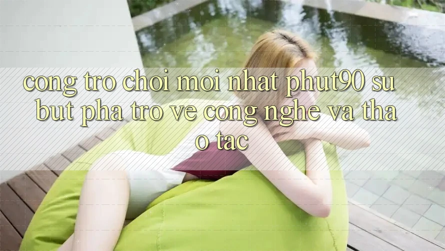Cổng Trò chơi Mới nhất Phut90: Sự Bứt Phá Trở về Công Nghệ Và Thao tác Cổng Trò chơi Mới nhất Phut90: Sự Bứt Phá Trở về Công Nghệ Và Thao tác