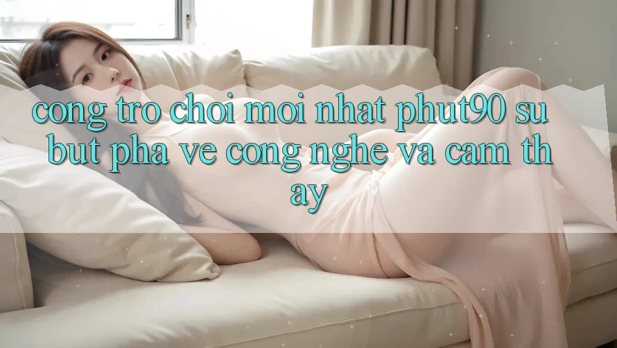 Cổng Trò chơi Mới nhất Phut90: Sự Bứt Phá Về Công Nghệ Và Cảm thấy