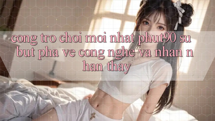 Cổng Trò chơi Mới nhất Phut90: Sự Bứt Phá Về Công Nghệ Và Nhận nhận thấy Cổng Trò chơi Mới nhất Phut90: Sự Bứt Phá Về Công Nghệ Và Nhận nhận thấy