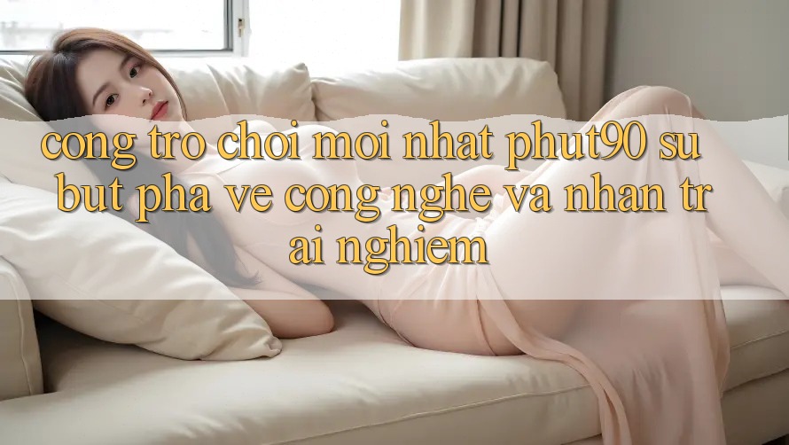 Cổng Trò chơi Mới nhất Phut90: Sự Bứt Phá Về Công Nghệ Và Nhận trải nghiệm Cổng Trò chơi Mới nhất Phut90: Sự Bứt Phá Về Công Nghệ Và Nhận trải nghiệm