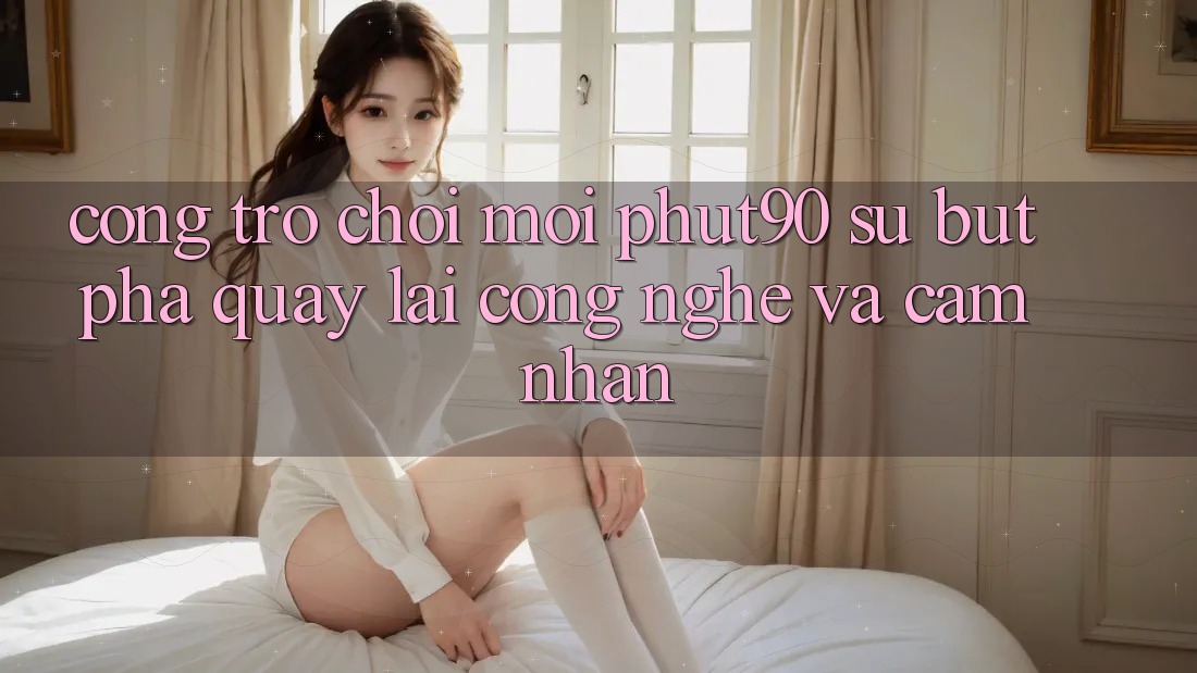 Cổng Trò chơi Mới Phut90: Sự Bứt Phá Quay lại Công Nghệ Và Cảm nhận Cổng Trò chơi Mới Phut90: Sự Bứt Phá Quay lại Công Nghệ Và Cảm nhận
