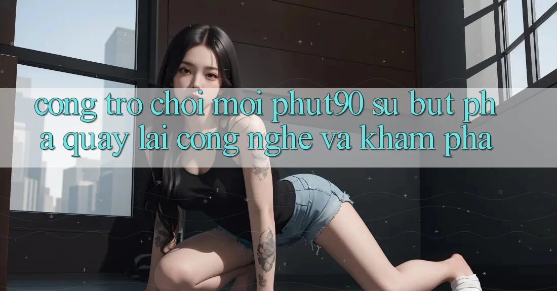 Cổng Trò chơi Mới Phut90: Sự Bứt Phá Quay lại Công Nghệ Và Khám phá