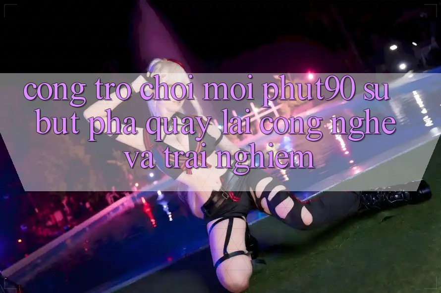 Cổng Trò chơi Mới Phut90: Sự Bứt Phá Quay lại Công Nghệ Và Trải Nghiệm Cổng Trò chơi Mới Phut90: Sự Bứt Phá Quay lại Công Nghệ Và Trải Nghiệm