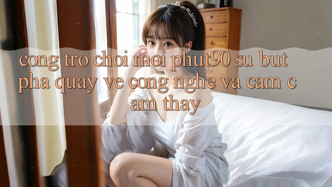 Cổng Trò chơi Mới Phut90: Sự Bứt Phá Quay về Công Nghệ Và Cảm cảm thấy
