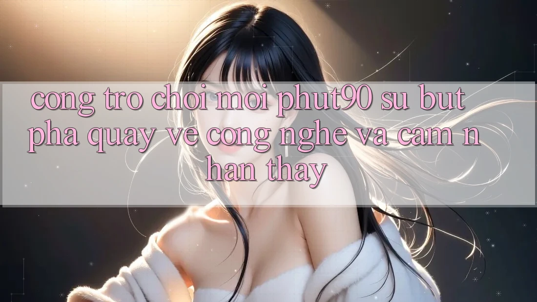 Cổng Trò chơi Mới Phut90: Sự Bứt Phá Quay về Công Nghệ Và Cảm nhận thấy Cổng Trò chơi Mới Phut90: Sự Bứt Phá Quay về Công Nghệ Và Cảm nhận thấy