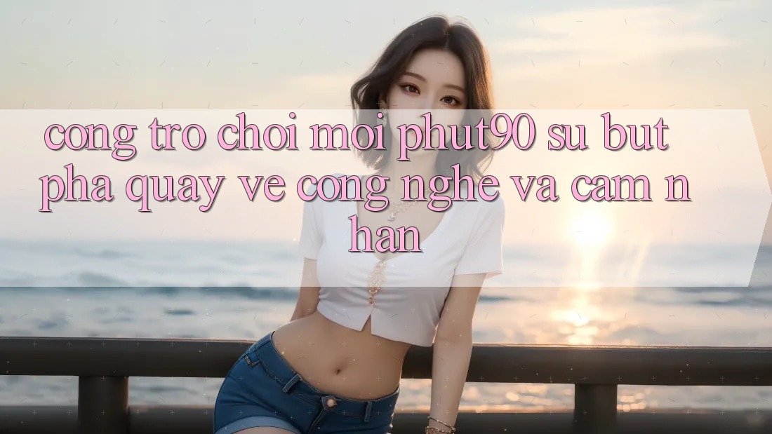 Cổng Trò chơi Mới Phut90: Sự Bứt Phá Quay về Công Nghệ Và Cảm nhận