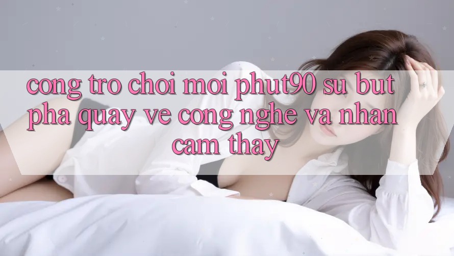 Cổng Trò chơi Mới Phut90: Sự Bứt Phá Quay về Công Nghệ Và Nhận cảm thấy