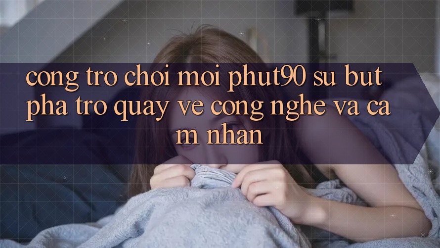 Cổng Trò chơi Mới Phut90: Sự Bứt Phá Trở quay về Công Nghệ Và Cảm nhận