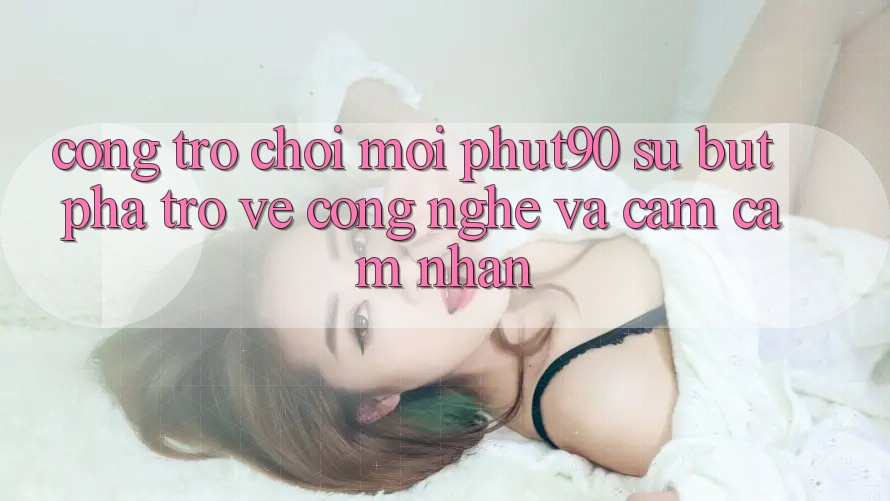 Cổng Trò chơi Mới Phut90: Sự Bứt Phá Trở về Công Nghệ Và Cảm cảm nhận