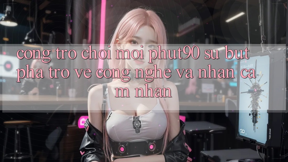 Cổng Trò chơi Mới Phut90: Sự Bứt Phá Trở về Công Nghệ Và Nhận cảm nhận