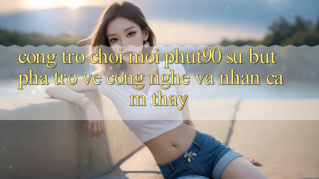 Cổng Trò chơi Mới Phut90: Sự Bứt Phá Trở về Công Nghệ Và Nhận cảm thấy