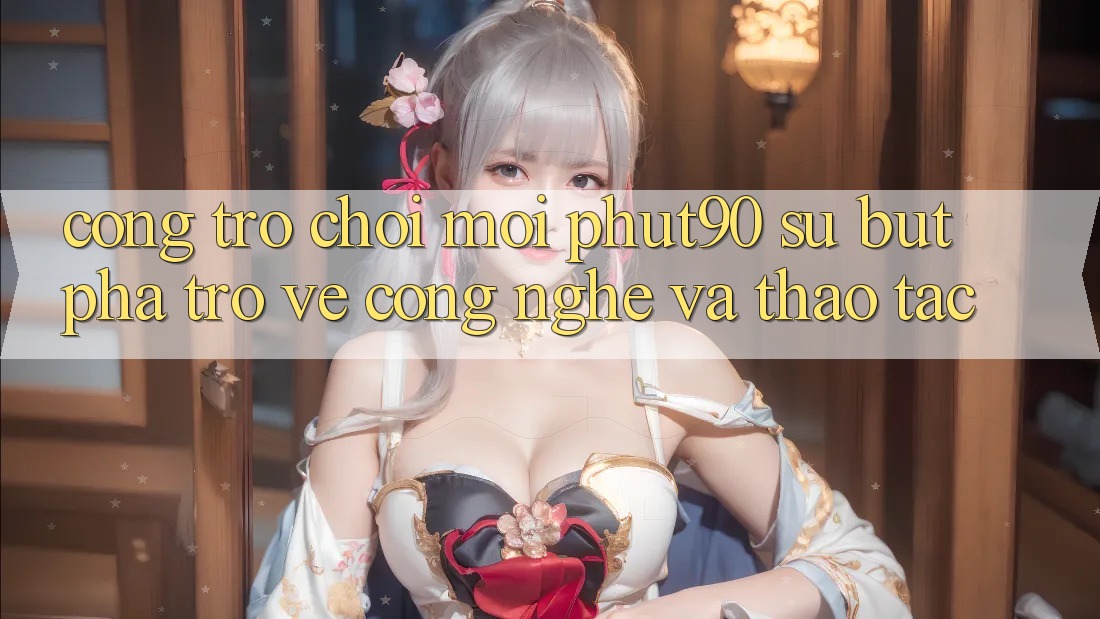 Cổng Trò chơi Mới Phut90: Sự Bứt Phá Trở về Công Nghệ Và Thao tác Cổng Trò chơi Mới Phut90: Sự Bứt Phá Trở về Công Nghệ Và Thao tác