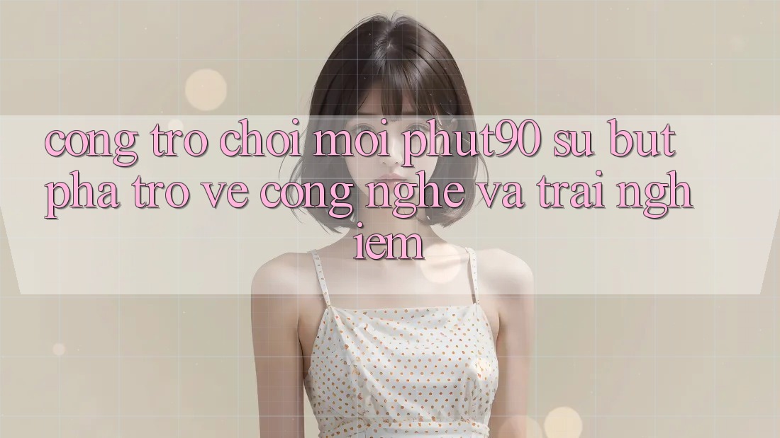 Cổng Trò chơi Mới Phut90: Sự Bứt Phá Trở về Công Nghệ Và Trải Nghiệm