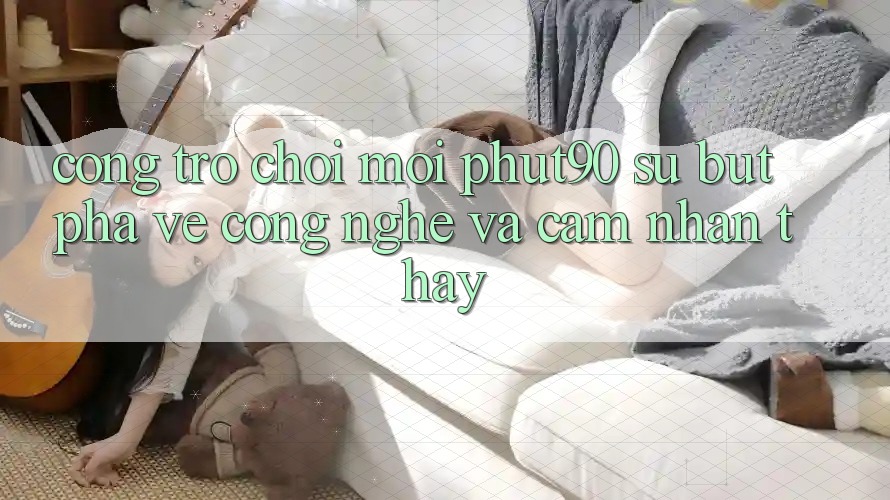 Cổng Trò chơi Mới Phut90: Sự Bứt Phá Về Công Nghệ Và Cảm nhận thấy Cổng Trò chơi Mới Phut90: Sự Bứt Phá Về Công Nghệ Và Cảm nhận thấy