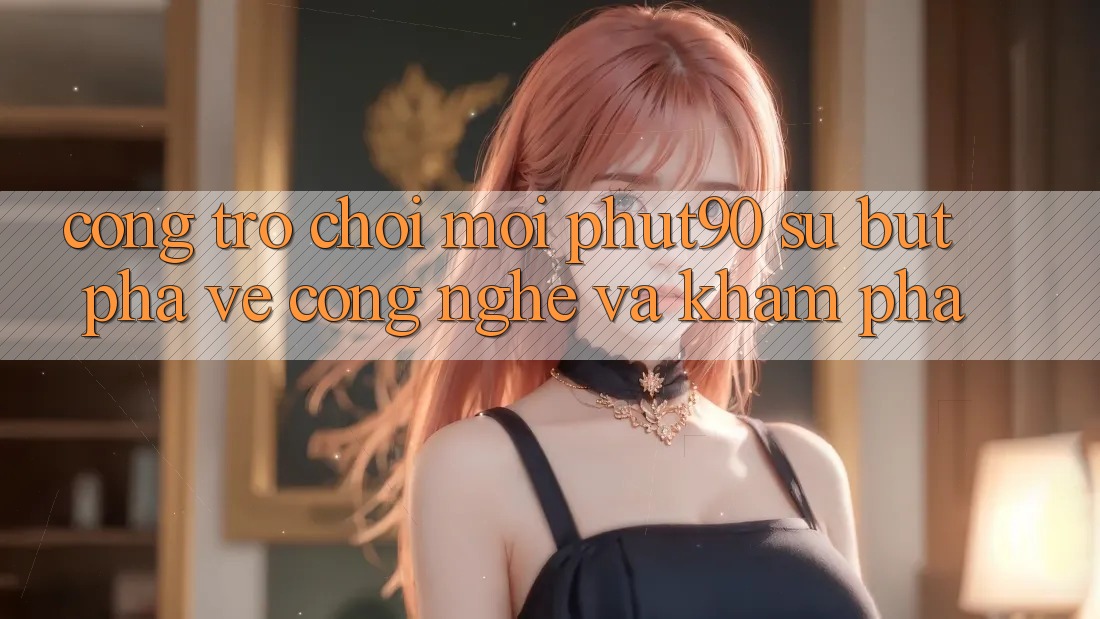Cổng Trò chơi Mới Phut90: Sự Bứt Phá Về Công Nghệ Và Khám phá