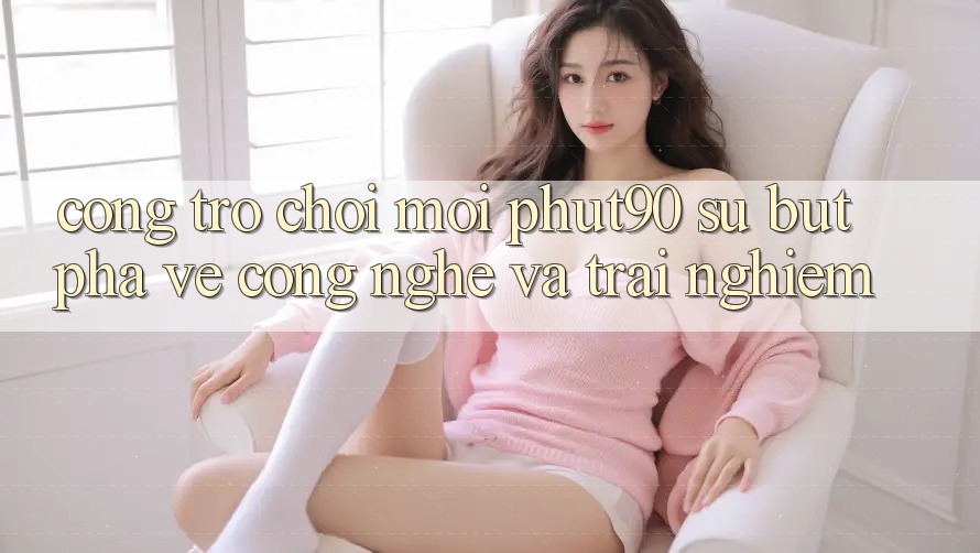 Cổng Trò chơi Mới Phut90: Sự Bứt Phá Về Công Nghệ Và Trải nghiệm