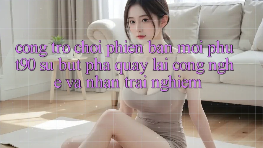 Cổng Trò chơi Phiên bản mới Phut90: Sự Bứt Phá Quay lại Công Nghệ Và Nhận trải nghiệm