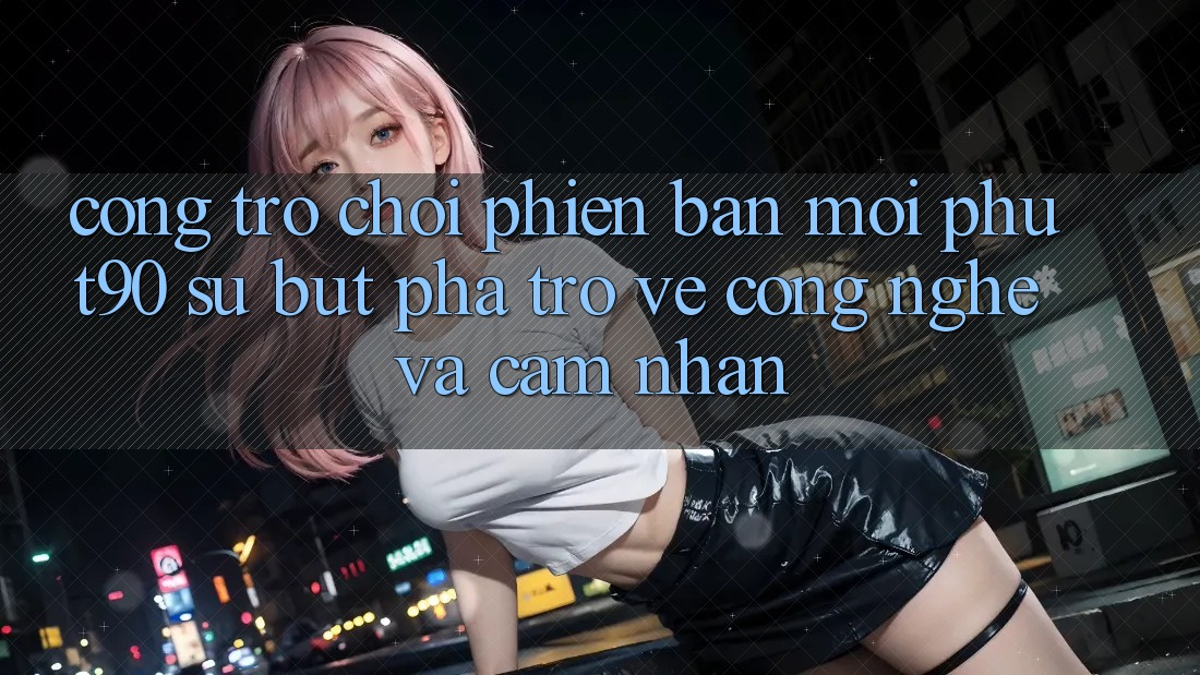 Cổng Trò chơi Phiên bản mới Phut90: Sự Bứt Phá Trở về Công Nghệ Và Cảm nhận