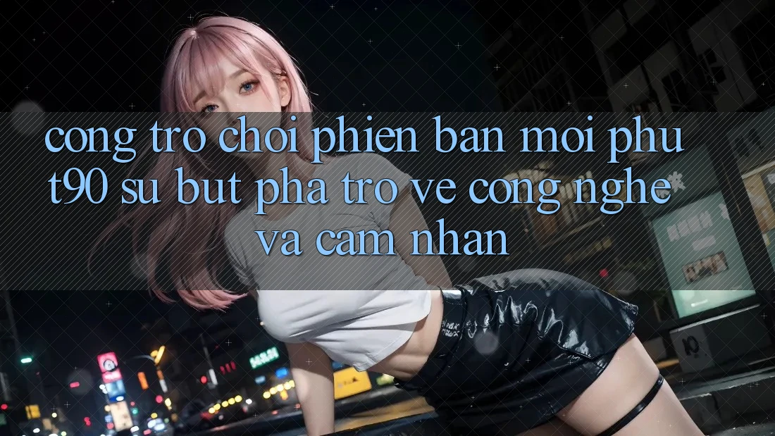 Cổng Trò chơi Phiên bản mới Phut90: Sự Bứt Phá Trở về Công Nghệ Và Cảm nhận Cổng Trò chơi Phiên bản mới Phut90: Sự Bứt Phá Trở về Công Nghệ Và Cảm nhận