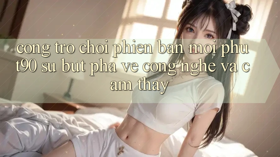 Cổng Trò chơi Phiên bản mới Phut90: Sự Bứt Phá Về Công Nghệ Và Cảm thấy