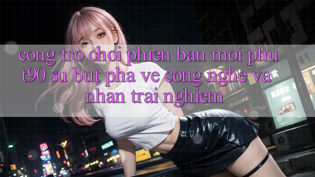 Cổng Trò chơi Phiên bản mới Phut90: Sự Bứt Phá Về Công Nghệ Và Nhận trải nghiệm