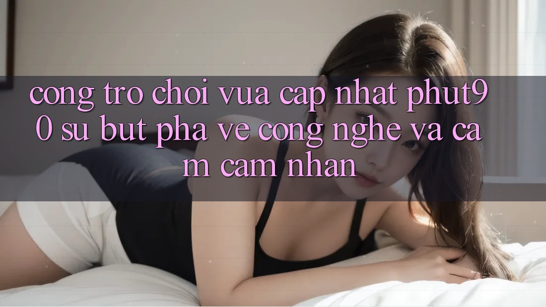 Cổng Trò chơi Vừa cập nhật Phut90: Sự Bứt Phá Về Công Nghệ Và Cảm cảm nhận