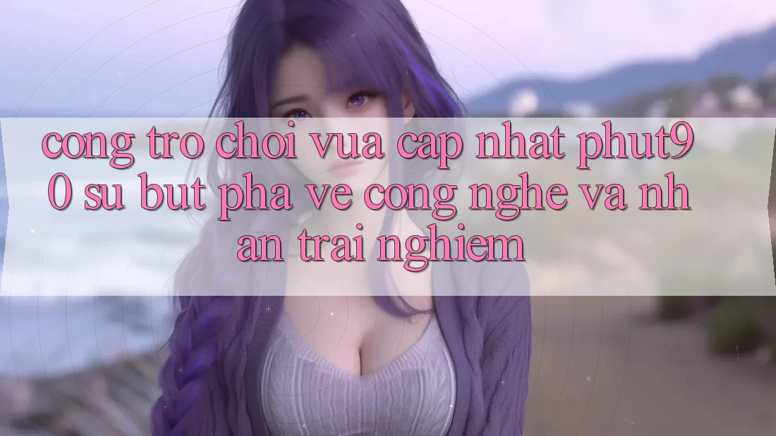 Cổng Trò chơi Vừa cập nhật Phut90: Sự Bứt Phá Về Công Nghệ Và Nhận trải nghiệm Cổng Trò chơi Vừa cập nhật Phut90: Sự Bứt Phá Về Công Nghệ Và Nhận trải nghiệm